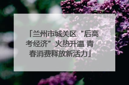 兰州市城关区“后高考经济”火热升温 青春消费释放新活力