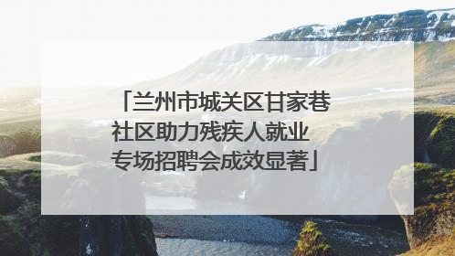 兰州市城关区甘家巷社区助力残疾人就业 专场招聘会成效显著