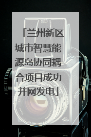 兰州新区城市智慧能源岛协同耦合项目成功并网发电