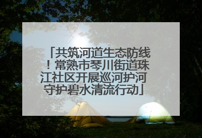 共筑河道生态防线！常熟市琴川街道珠江社区开展巡河护河守护碧水清流行动