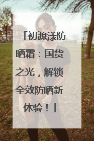 初源漾防晒霜：国货之光，解锁全效防晒新体验！