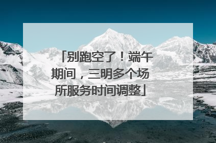 别跑空了！端午期间，三明多个场所服务时间调整