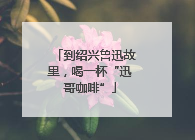 到绍兴鲁迅故里，喝一杯“迅哥咖啡”