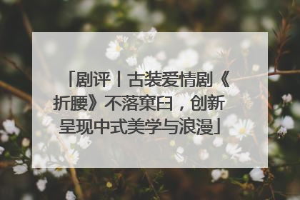剧评丨古装爱情剧《折腰》不落窠臼，创新呈现中式美学与浪漫
