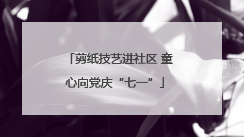 剪纸技艺进社区 童心向党庆“七一”