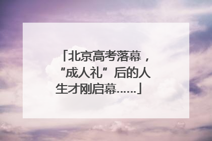 北京高考落幕，“成人礼”后的人生才刚启幕……