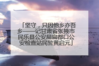 坚守，只因他乡亦吾乡——记甘肃省张掖市民乐县公安局扁都口公安检查站民警黄启元