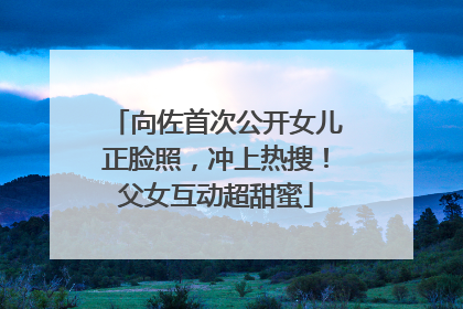 向佐首次公开女儿正脸照，冲上热搜！父女互动超甜蜜