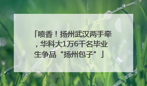 喷香！扬州武汉两手牵，华科大1万6千名毕业生争品“扬州包子”