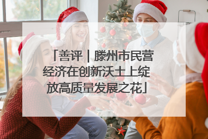 善评｜滕州市民营经济在创新沃土上绽放高质量发展之花