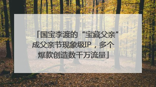 国宝李渡的“宝藏父亲”成父亲节现象级IP，多个爆款创造数千万流量
