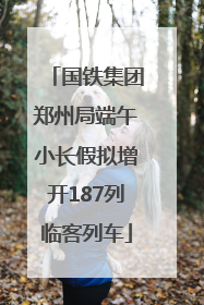 国铁集团郑州局端午小长假拟增开187列临客列车