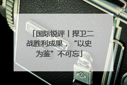国际锐评丨捍卫二战胜利成果，“以史为鉴”不可忘