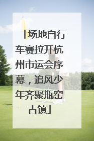 场地自行车赛拉开杭州市运会序幕，追风少年齐聚瓶窑古镇