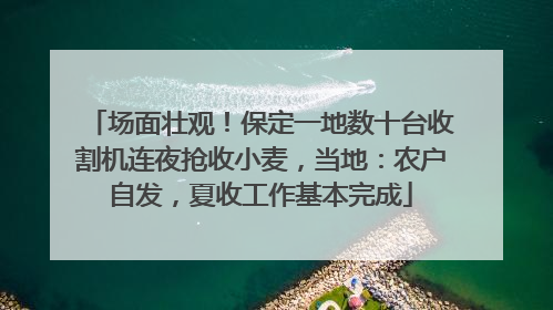 场面壮观！保定一地数十台收割机连夜抢收小麦，当地：农户自发，夏收工作基本完成