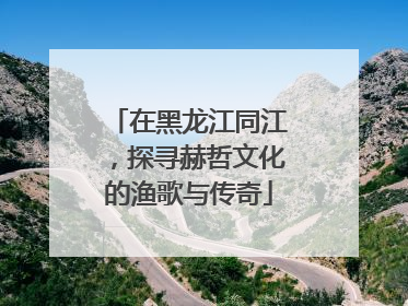在黑龙江同江，探寻赫哲文化的渔歌与传奇