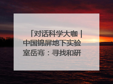 对话科学大咖｜中国锦屏地下实验室岳骞：寻找和研究暗物质，就是要去突破人类的认知边界