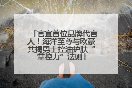 官宣首位品牌代言人！海洋至尊与欧豪共揭男士控油护肤“掌控力”法则