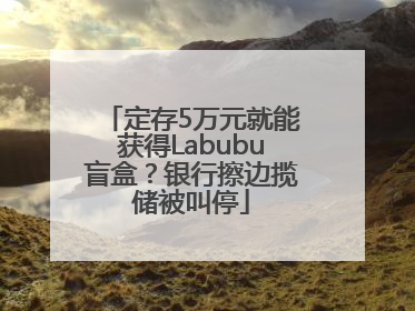 定存5万元就能获得Labubu盲盒？银行擦边揽储被叫停