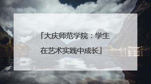 大庆师范学院：学生在艺术实践中成长