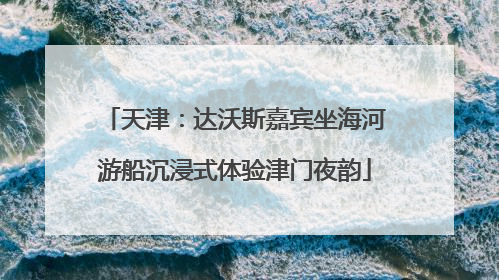 天津：达沃斯嘉宾坐海河游船沉浸式体验津门夜韵