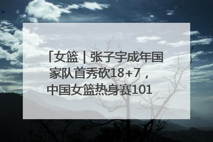 女篮｜张子宇成年国家队首秀砍18+7，中国女篮热身赛101比55大胜波黑
