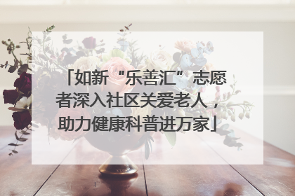如新“乐善汇”志愿者深入社区关爱老人，助力健康科普进万家