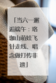 当六一邂逅端午：珞珈山萌娃飞针走线、唱念做打传非遗