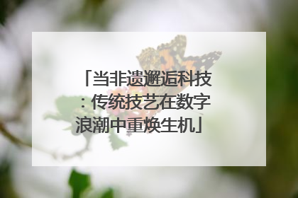 当非遗邂逅科技：传统技艺在数字浪潮中重焕生机