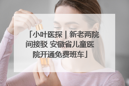 小叶医探｜新老两院间接驳 安徽省儿童医院开通免费班车