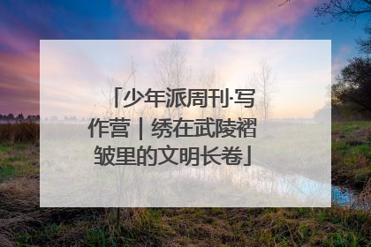 少年派周刊·写作营｜绣在武陵褶皱里的文明长卷