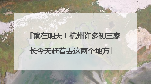 就在明天！杭州许多初三家长今天赶着去这两个地方