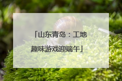 山东青岛：工地趣味游戏迎端午