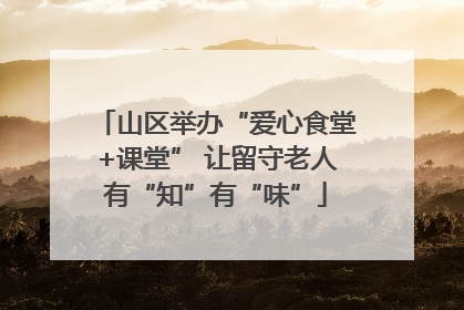 山区举办“爱心食堂+课堂” 让留守老人有“知”有“味”