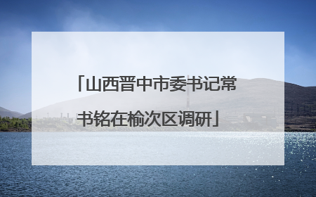 山西晋中市委书记常书铭在榆次区调研