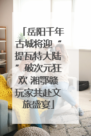 岳阳千年古城将迎“提瓦特大陆”破次元狂欢 湘鄂赣玩家共赴文旅盛宴