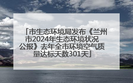 市生态环境局发布《兰州市2024年生态环境状况公报》去年全市环境空气质量达标天数301天