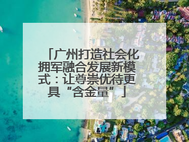 广州打造社会化拥军融合发展新模式：让尊崇优待更具“含金量”