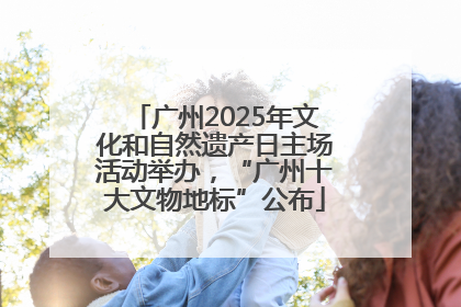 广州2025年文化和自然遗产日主场活动举办，“广州十大文物地标”公布