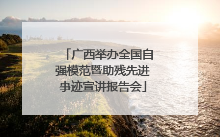 广西举办全国自强模范暨助残先进事迹宣讲报告会