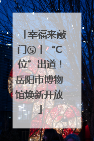 幸福来敲门⑤丨“C位”出道！岳阳市博物馆焕新开放