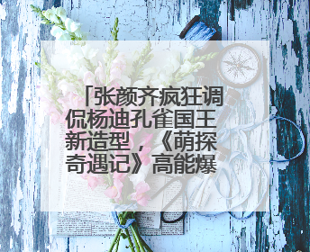 张颜齐疯狂调侃杨迪孔雀国王新造型，《萌探奇遇记》高能爆笑再度出圈！
