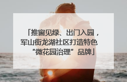 推窗见绿、出门入园，军山街龙湖社区打造特色“微花园治理”品牌