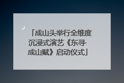 成山头举行全维度沉浸式演艺《东寻·成山赋》启动仪式