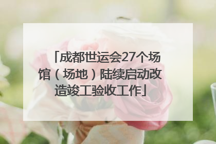 成都世运会27个场馆（场地）陆续启动改造竣工验收工作