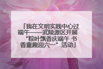 我在文明实践中心过端午——武陵源区开展“粽叶飘香庆端午 书香童趣迎六一”活动