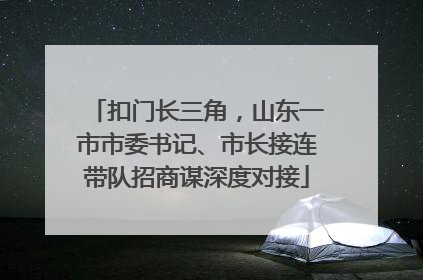 扣门长三角，山东一市市委书记、市长接连带队招商谋深度对接