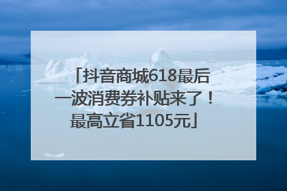 抖音商城618最后一波消费券补贴来了！最高立省1105元