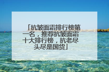 抗皱面霜排行榜第一名，推荐抗皱面霜十大排行榜，抗老尽头尽是国货