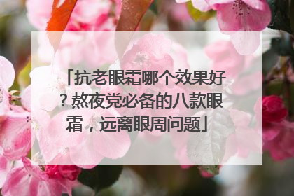 抗老眼霜哪个效果好？熬夜党必备的八款眼霜，远离眼周问题